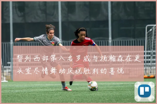 暂列西部第八名罗威与杨瀚森在更衣室尽情舞动庆祝胜利的喜悦