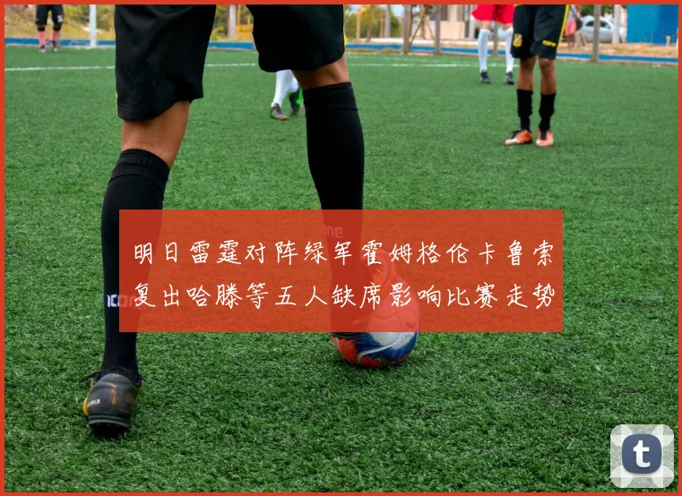 明日雷霆对阵绿军霍姆格伦卡鲁索复出哈滕等五人缺席影响比赛走势