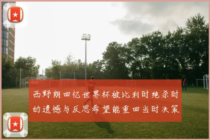 西野朗回忆世界杯被比利时绝杀时的遗憾与反思希望能重回当时决策时刻