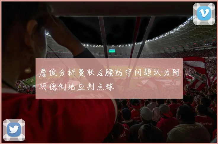 詹俊分析曼联后腰防守问题认为阿玛德倒地应判点球