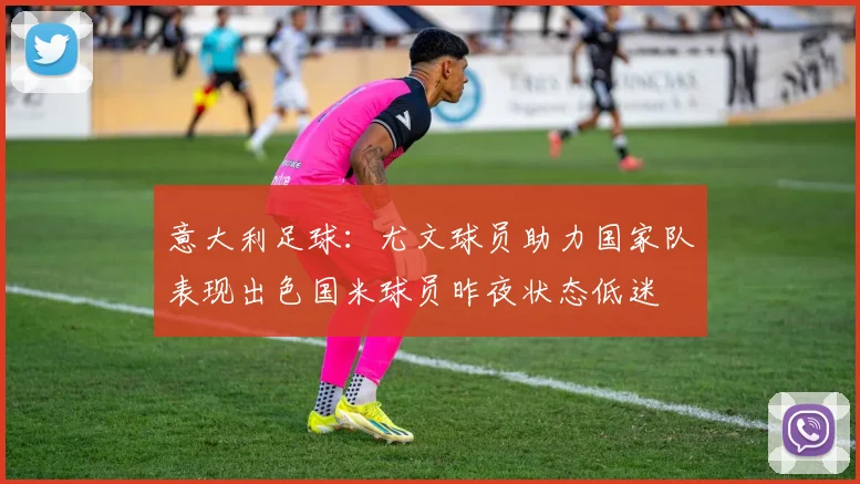意大利足球：尤文球员助力国家队表现出色国米球员昨夜状态低迷