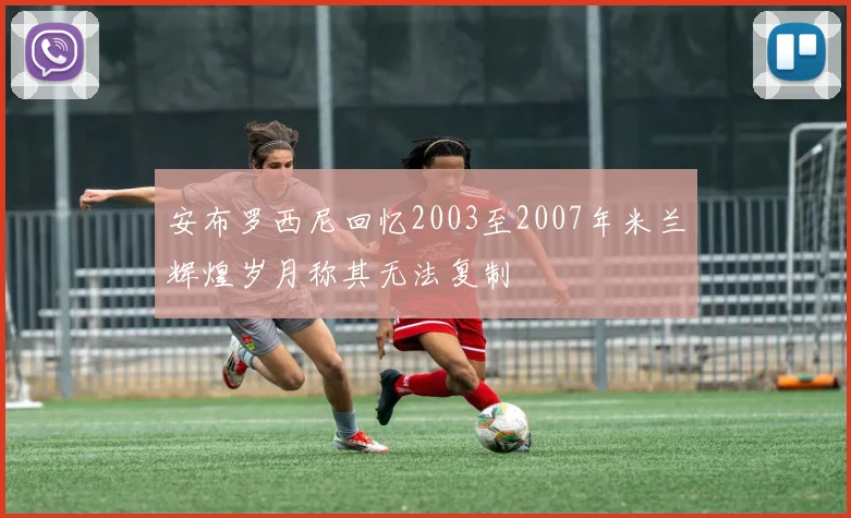 安布罗西尼回忆2003至2007年米兰辉煌岁月称其无法复制