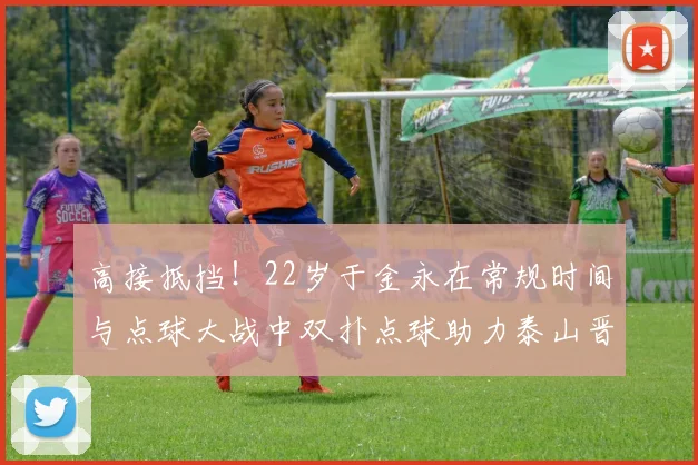 高接抵挡！22岁于金永在常规时间与点球大战中双扑点球助力泰山晋级八强