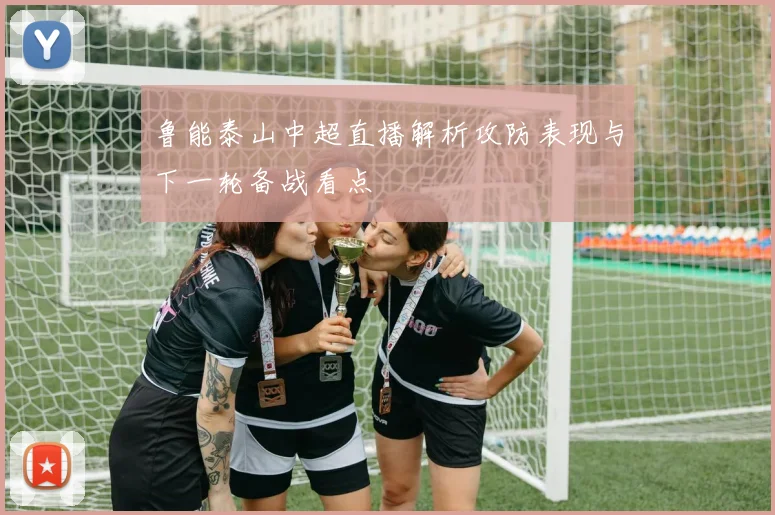 鲁能泰山中超直播解析攻防表现与下一轮备战看点