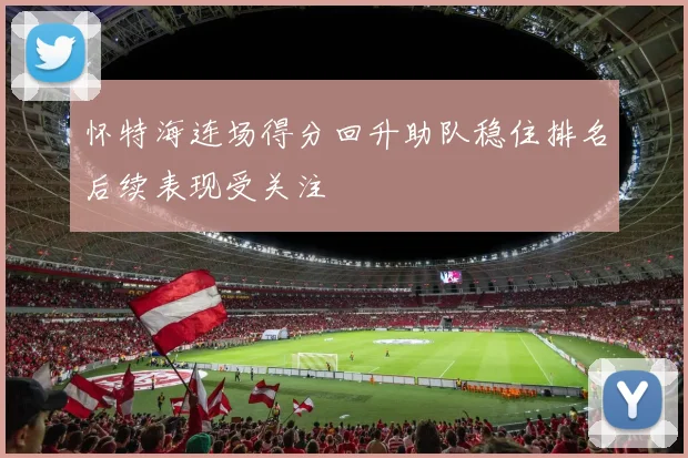 怀特海连场得分回升助队稳住排名后续表现受关注