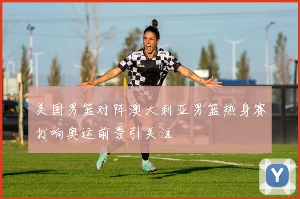 美国男篮对阵澳大利亚男篮热身赛打响奥运前景引关注