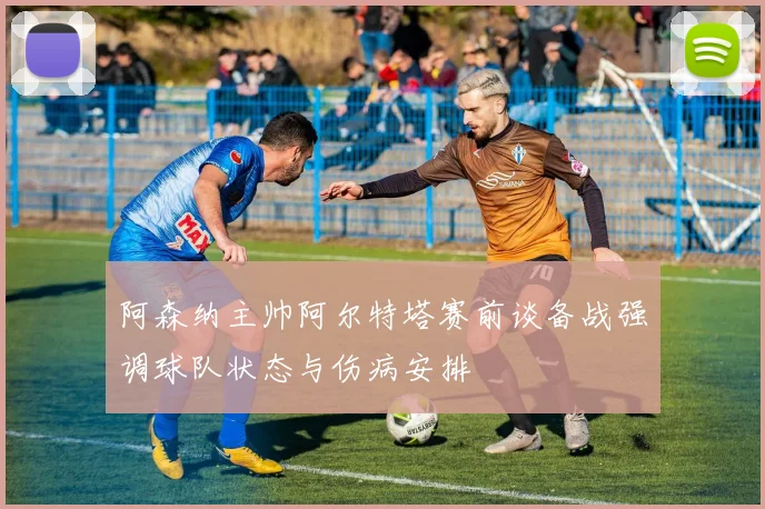 阿森纳主帅阿尔特塔赛前谈备战强调球队状态与伤病安排