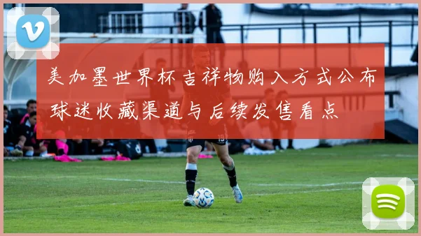 美加墨世界杯吉祥物购入方式公布 球迷收藏渠道与后续发售看点