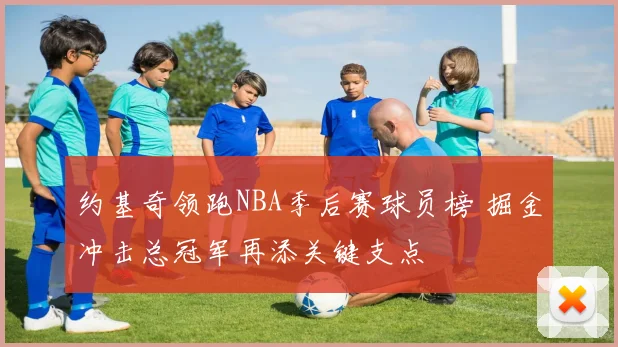 约基奇领跑NBA季后赛球员榜 掘金冲击总冠军再添关键支点