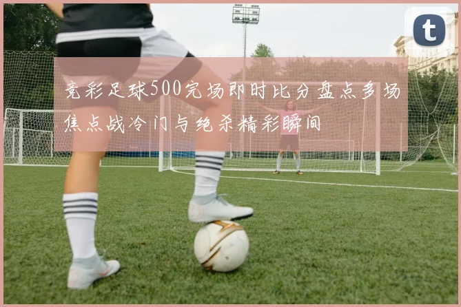 竞彩足球500完场即时比分盘点多场焦点战冷门与绝杀精彩瞬间