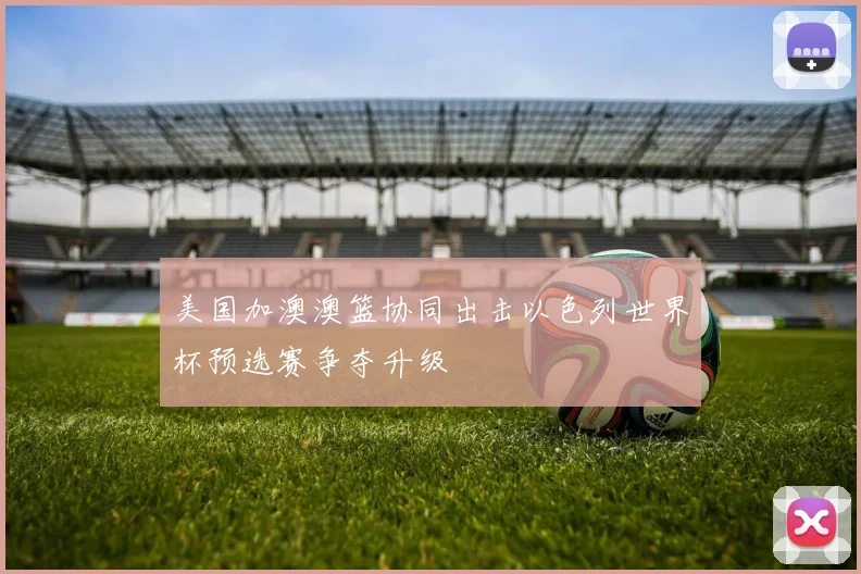 美国加澳澳篮协同出击以色列世界杯预选赛争夺升级