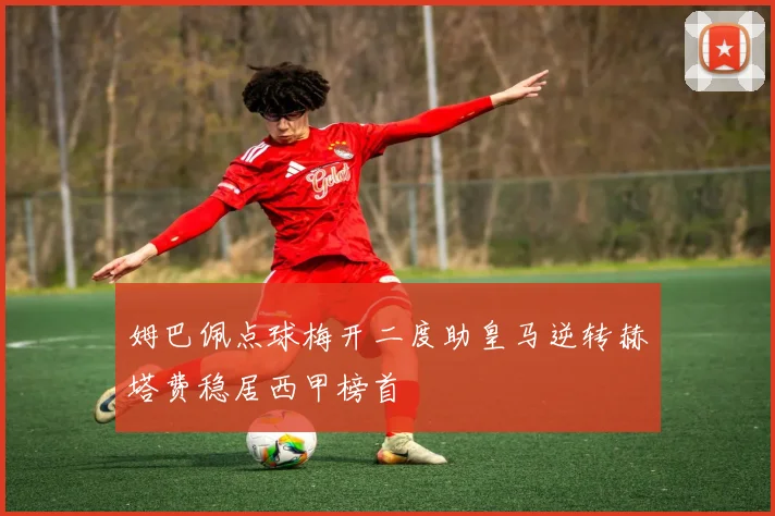 姆巴佩点球梅开二度助皇马逆转赫塔费稳居西甲榜首