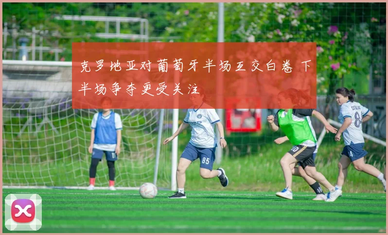 克罗地亚对葡萄牙半场互交白卷 下半场争夺更受关注