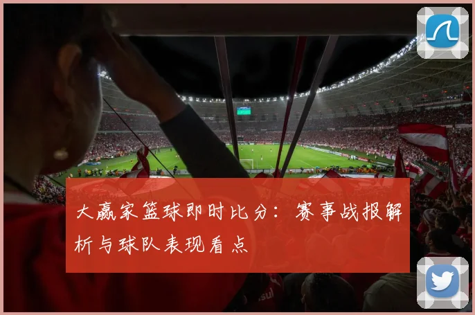 大赢家篮球即时比分：赛事战报解析与球队表现看点