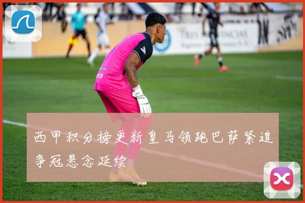 西甲积分榜更新皇马领跑巴萨紧追争冠悬念延续
