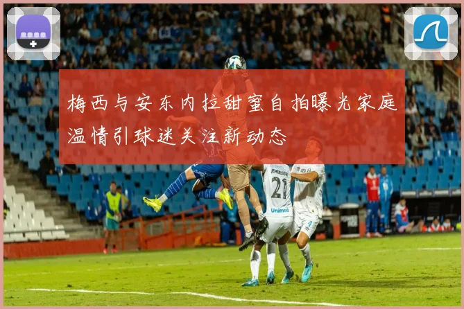 梅西与安东内拉甜蜜自拍曝光家庭温情引球迷关注新动态