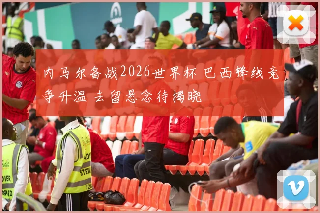 内马尔备战2026世界杯 巴西锋线竞争升温 去留悬念待揭晓