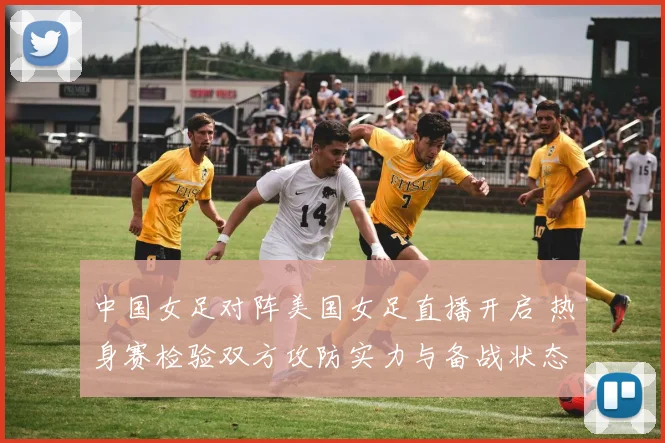 中国女足对阵美国女足直播开启 热身赛检验双方攻防实力与备战状态