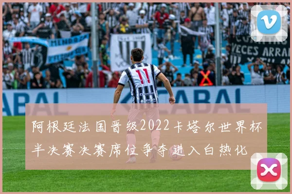 阿根廷法国晋级2022卡塔尔世界杯半决赛决赛席位争夺进入白热化