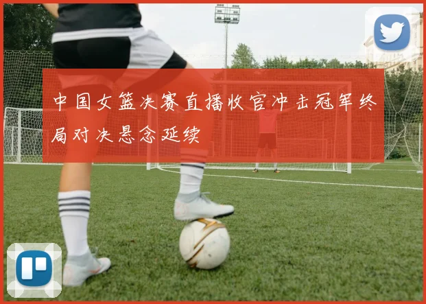 中国女篮决赛直播收官冲击冠军终局对决悬念延续