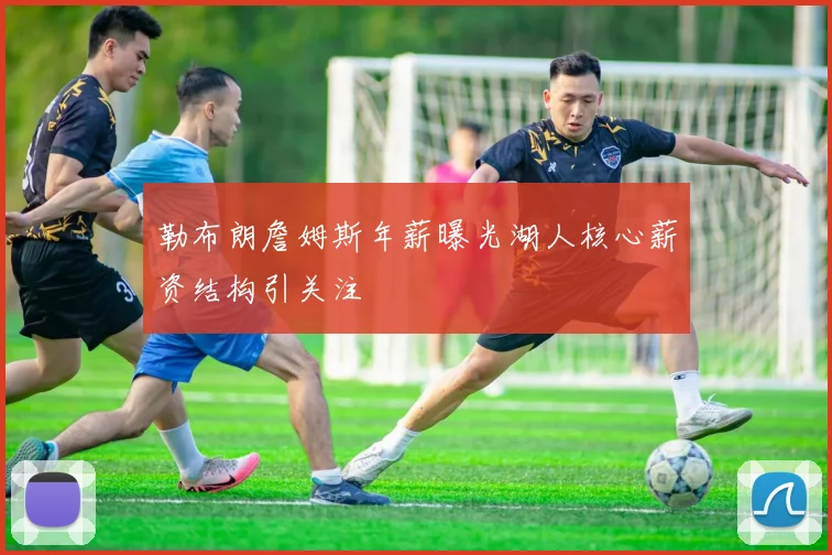 勒布朗詹姆斯年薪曝光湖人核心薪资结构引关注