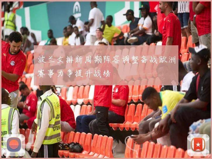 波兰女排新周期阵容调整备战欧洲赛事力争提升战绩