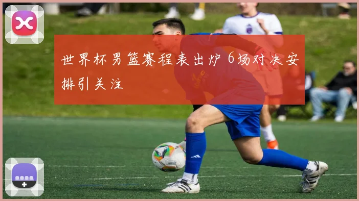 世界杯男篮赛程表出炉 6场对决安排引关注