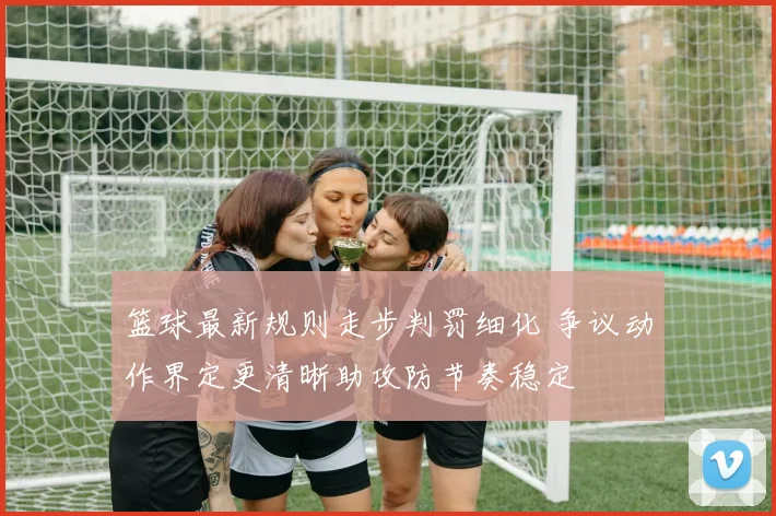 篮球最新规则走步判罚细化 争议动作界定更清晰助攻防节奏稳定