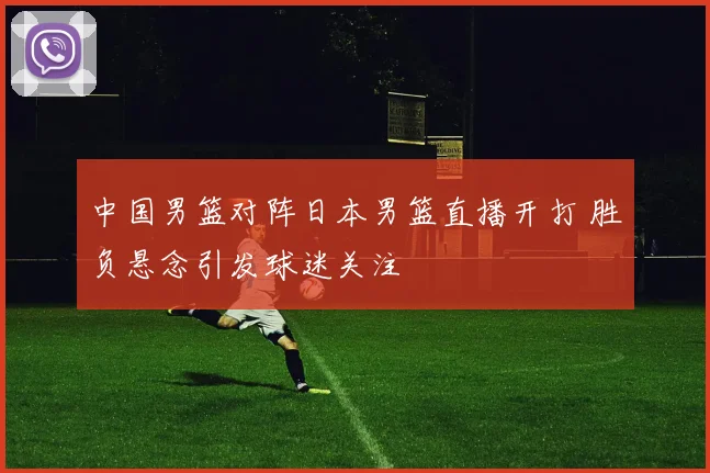 中国男篮对阵日本男篮直播开打 胜负悬念引发球迷关注
